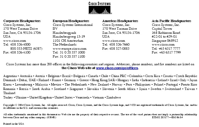 Text Box:  Corporate HeadquartersCisco Systems, Inc.170 West Tasman DriveSan Jose, CA 95134-1706USAwww.cisco.comTel:   408 526-4000    800 553-NETS (6387)Fax: 408 526-4100    European HeadquartersCisco Systems International BVHaarlerbergparkHaarlerbergweg 13-191101 CH AmsterdamThe Netherlandswww-europe.cisco.comTel:  31 0 20 357 1000Fax:    31 0 20 357 1100    Americas HeadquartersCisco Systems, Inc.170 West Tasman DriveSan Jose, CA 95134-1706USAwww.cisco.comTel:    408 526-7660Fax:    408 527-0883    Asia Pacific HeadquartersCisco Systems, Inc.Capital Tower168 Robinson Road#22-01 to #29-01 Singapore 068912www.cisco.comTel: +65 6317 7777Fax: +65 6317 7799Cisco Systems has more than 200 offices in the following countries and regions. Addresses, phone numbers, and fax numbers are listed on the Cisco Web site at www.cisco.com/go/offices.Argentina &middot; Australia &middot; Austria &middot; Belgium &middot; Brazil &middot; Bulgaria &middot; Canada &middot; Chile &middot; China PRC &middot; Colombia &middot; Costa Rica &middot; Croatia &middot; Czech Republic Denmark &middot; Dubai, UAE &middot; Finland &middot; France &middot; Germany &middot; Greece &middot; Hong Kong SAR &middot; Hungary &middot; India &middot; Indonesia &middot; Ireland &middot; Israel &middot; Italy &middot; Japan Korea &middot; Luxembourg &middot; Malaysia &middot; Mexico &middot; The Netherlands &middot; New Zealand &middot; Norway &middot; Peru &middot; Philippines &middot; Poland &middot; Portugal &middot; Puerto Rico Romania &middot; Russia &middot; Saudi Arabia &middot; Scotland &middot; Singapore &middot; Slovakia &middot; Slovenia &middot; South Africa &middot; Spain &middot; Sweden &middot; Switzerland &middot; Taiwan &middot; Thailand Turkey &middot; Ukraine &middot; United Kingdom &middot; United States &middot; Venezuela &middot; Vietnam &middot; ZimbabweCopyright  2004 Cisco Systems, Inc. All rights reserved. Cisco, Cisco Systems, and the Cisco Systems logo, and VCO are registered trademarks of Cisco Systems, Inc. and/or its affiliates in the U.S. and certain other countries.All other trademarks mentioned in this document or Web site are the property of their respective owners. The use of the word partner does not imply a partnership relationship between Cisco and any other company. (0304R)                                                                                                                                        ETMG 203177-BM 06.04Printed in the USA