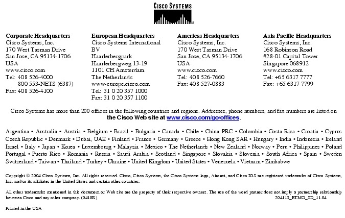 Text Box:  Corporate HeadquartersCisco Systems, Inc.170 West Tasman DriveSan Jose, CA 95134-1706USAwww.cisco.comTel:   408 526-4000    800 553-NETS (6387)Fax: 408 526-4100    European HeadquartersCisco Systems International BVHaarlerbergparkHaarlerbergweg 13-191101 CH AmsterdamThe Netherlandswww-europe.cisco.comTel:  31 0 20 357 1000Fax:    31 0 20 357 1100    Americas HeadquartersCisco Systems, Inc.170 West Tasman DriveSan Jose, CA 95134-1706USAwww.cisco.comTel:    408 526-7660Fax:    408 527-0883    Asia Pacific HeadquartersCisco Systems, Inc.168 Robinson Road#28-01 Capital Tower Singapore 068912www.cisco.comTel: +65 6317 7777Fax: +65 6317 7799Cisco Systems has more than 200 offices in the following countries and regions. Addresses, phone numbers, and fax numbers are listed on the Cisco Web site at www.cisco.com/go/offices.Argentina &middot; Australia &middot; Austria &middot; Belgium &middot; Brazil &middot; Bulgaria &middot; Canada &middot; Chile &middot; China PRC &middot; Colombia &middot; Costa Rica &middot; Croatia &middot; Cyprus  Czech Republic &middot; Denmark &middot; Dubai, UAE &middot; Finland &middot; France &middot; Germany &middot; Greece &middot; Hong Kong SAR &middot; Hungary &middot; India &middot; Indonesia &middot; Ireland Israel &middot; Italy &middot; Japan &middot; Korea &middot; Luxembourg &middot; Malaysia &middot; Mexico &middot; The Netherlands &middot; New Zealand &middot; Norway &middot; Peru &middot; Philippines &middot; Poland Portugal &middot; Puerto Rico &middot; Romania &middot; Russia &middot; Saudi Arabia &middot; Scotland &middot; Singapore &middot; Slovakia &middot; Slovenia &middot; South Africa &middot; Spain &middot; Sweden Switzerland &middot; Taiwan &middot; Thailand &middot; Turkey &middot; Ukraine &middot; United Kingdom &middot; United States &middot; Venezuela &middot; Vietnam &middot; Zimbabwe                      Copyright  2004 Cisco Systems, Inc. All rights reserved. Cisco, Cisco Systems, the Cisco Systems logo, Aironet, and Cisco IOS are registered trademarks of Cisco Systems, Inc. and/or its affiliates in the United States and certain other countries.All other trademarks mentioned in this document or Web site are the property of their respective owners. The use of the word partner does not imply a partnership relationship between Cisco and any other company. (0410R)   204113_ETMG_SD_11.04Printed in the USA
