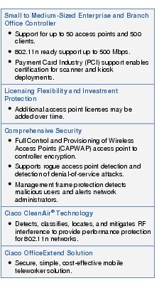 Text Box: Small to Medium-Sized Enterprise and Branch Office Controller● Support for up to 50 access points and 500 clients.●  802.11n ready support up to 500 Mbps.●    Payment Card Industry (PCI) support enables certification for scanner and kiosk deployments.Licensing Flexibility and Investment Protection●  Additional access point licenses may be added over time.Comprehensive Security●   Full Control and Provisioning of Wireless Access Points (CAPWAP) access point to controller encryption.●  Supports rogue access point detection and detection of denial-of-service attacks.●    Management frame protection detects malicious users and alerts network administrators.Cisco CleanAir Technology●  Detects, classifies, locates, and mitigates RF interference to provide performance protection for 802.11n networks.Cisco OfficeExtend Solution●   Secure, simple, cost-effective mobile teleworker solution.