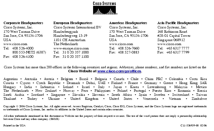 Text Box:  Corporate HeadquartersCisco Systems, Inc.170 West Tasman DriveSan Jose, CA 95134-1706USAwww.cisco.comTel:   408 526-4000    800 553-NETS (6387)Fax: 408 526-4100    European HeadquartersCisco Systems International BVHaarlerbergparkHaarlerbergweg 13-191101 CH AmsterdamThe Netherlandswww-europe.cisco.comTel:  31 0 20 357 1000Fax:    31 0 20 357 1100    Americas HeadquartersCisco Systems, Inc.170 West Tasman DriveSan Jose, CA 95134-1706USAwww.cisco.comTel:    408 526-7660Fax:    408 527-0883    Asia Pacific HeadquartersCisco Systems, Inc.168 Robinson Road#28-01 Capital Tower Singapore 068912www.cisco.comTel:     +65 6317 7777Fax:   +65 6317 7799Cisco Systems has more than 200 offices in the following countries and regions. Addresses, phone numbers, and fax numbers are listed on theCisco Website at www.cisco.com/go/offices.Argentina &middot; Australia &middot; Austria &middot; Belgium &middot; Brazil &middot; Bulgaria &middot; Canada &middot; Chile &middot; China PRC &middot; Colombia &middot; Costa RicaCroatia &middot; Cyprus &middot; Czech Republic &middot; Denmark &middot; Dubai, UAE &middot; Finland &middot; France &middot; Germany &middot; Greece &middot; Hong Kong SARHungary &middot; India &middot; Indonesia &middot; Ireland &middot; Israel &middot; Italy &middot; Japan &middot; Korea &middot; Luxembourg &middot; Malaysia &middot; MexicoThe Netherlands &middot; New Zealand &middot; Norway &middot; Peru &middot; Philippines &middot; Poland &middot; Portugal &middot; Puerto Rico &middot; Romania &middot; RussiaSaudi Arabia &middot; Scotland &middot; Singapore &middot; Slovakia &middot; Slovenia &middot; South Africa &middot; Spain &middot; Sweden &middot; Switzerland &middot; TaiwanThailand &middot; Turkey &middot; Ukraine &middot; United Kingdom &middot; United States &middot; Venezuela &middot; Vietnam &middot; ZimbabweCopyright  2006 Cisco Systems, Inc. All rights reserved. Access Registrar, Catalyst, Cisco, Cisco IOS, Cisco Systems, and the Cisco Systems logo are registered trademarks or trademarks of Cisco Systems, Inc. and/or its affiliates in the United States and certain other countries.All other trademarks mentioned in this document or Website are the property of their respective owners. The use of the word partner does not imply a partnership relationship between Cisco and any other company. (0601R)  Printed in the USA C11-336959-00  02/06