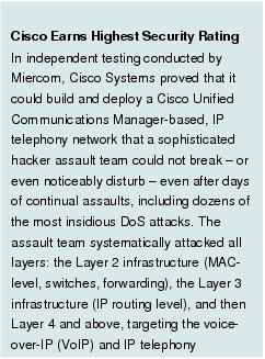 Text Box: Cisco Earns Highest Security Rating In independent testing conducted by Miercom, Cisco Systems proved that it could build and deploy a Cisco Unified Communications Manager-based, IP telephony network that a sophisticated hacker assault team could not break - or even noticeably disturb - even after days of continual assaults, including dozens of the most insidious DoS attacks. The assault team systematically attacked all layers: the Layer 2 infrastructure (MAC-level, switches, forwarding), the Layer 3 infrastructure (IP routing level), and then Layer 4 and above, targeting the voice-over-IP (VoIP) and IP telephony infrastructure. 