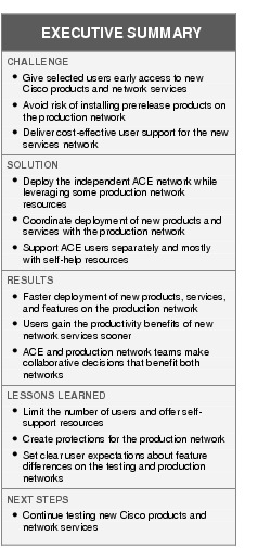 Text Box: EXECUTIVE SUMMARYCHALLENGE ● Give selected users early access to new Cisco products and network services●  Avoid risk of installing prerelease products on the production network●   Deliver cost-effective user support for the new services networkSOLUTION ●    Deploy the independent ACE network while leveraging some production network resources●    Coordinate deployment of new products and services with the production network●   Support ACE users separately and mostly with self-help resourcesRESULTS●  Faster deployment of new products, services, and features on the production network●  Users gain the productivity benefits of new network services sooner●  ACE and production network teams make collaborative decisions that benefit both networksLESSONS LEARNED●  Limit the number of users and offer self-support resources●   Create protections for the production network●    Set clear user expectations about feature differences on the testing and production networksNEXT STEPS●   Continue testing new Cisco products and network services
