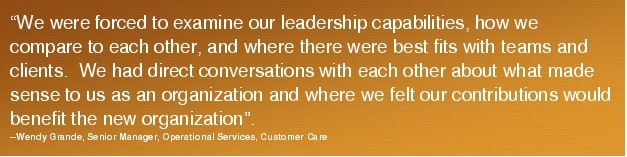 Text Box: "We were forced to examine our leadership capabilities, how we compare to each other, and where there were best fits with teams and clients.  We had direct conversations with each other about what made sense to us as an organization and where we felt our contributions would benefit the new organization".  --Wendy Grande, Senior Manager, Operational Services, Customer Care 