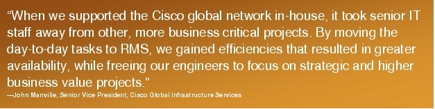 Text Box: "When we supported the Cisco global network in-house, it took senior IT staff away from other, more business critical projects. By moving the day-to-day tasks to RMS, we gained efficiencies that resulted in greater availability, while freeing our engineers to focus on strategic and higher business value projects."-John Manville, Senior Vice President, Cisco Global Infrastructure Services
