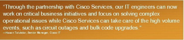 Text Box: "Through the partnership with Cisco Services, our IT engineers can now work on critical business initiatives and focus on solving complex operational issues while Cisco Services can take care of the high volume events, such as circuit outages and bulk code upgrades."-Hasan Talukdar, Senior Manager, Cisco IT