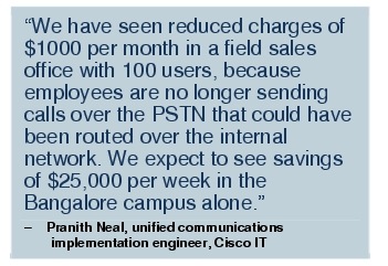 Text Box: "We have seen reduced charges of $1000 per month in a field sales office with 100 users, because employees are no longer sending calls over the PSTN that could have been routed over the internal network. We expect to see savings of $25,000 per week in the Bangalore campus alone."-   Pranith Neal, unified communications implementation engineer, Cisco IT