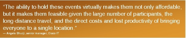 Text Box: "The ability to hold these events virtually makes them not only affordable, but it makes them feasible given the large number of participants, the long-distance travel, and the direct costs and lost productivity of bringing everyone to a single location." - Angela Bhurji, senior manager, Cisco IT