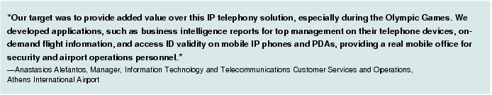Text Box: "Our target was to provide added value over this IP telephony solution, especially during the Olympic Games. We developed applications, such as business intelligence reports for top management on their telephone devices, on-demand flight information, and access ID validity on mobile IP phones and PDAs, providing a real mobile office for security and airport operations personnel."-Anastasios Alefantos, Manager, Information Technology and Telecommunications Customer Services and Operations, Athens International Airport