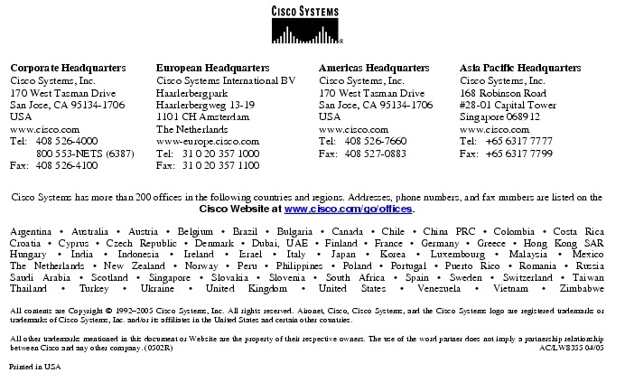 Text Box:  Corporate HeadquartersCisco Systems, Inc.170 West Tasman DriveSan Jose, CA 95134-1706USAwww.cisco.comTel:   408 526-4000    800 553-NETS (6387)Fax: 408 526-4100    European HeadquartersCisco Systems International BVHaarlerbergparkHaarlerbergweg 13-191101 CH AmsterdamThe Netherlandswww-europe.cisco.comTel:  31 0 20 357 1000Fax:    31 0 20 357 1100    Americas HeadquartersCisco Systems, Inc.170 West Tasman DriveSan Jose, CA 95134-1706USAwww.cisco.comTel:    408 526-7660Fax:    408 527-0883    Asia Pacific HeadquartersCisco Systems, Inc.168 Robinson Road#28-01 Capital Tower Singapore 068912www.cisco.comTel:     +65 6317 7777Fax:   +65 6317 7799Cisco Systems has more than 200 offices in the following countries and regions. Addresses, phone numbers, and fax numbers are listed on theCisco Website at www.cisco.com/go/offices.Argentina &middot; Australia &middot; Austria &middot; Belgium &middot; Brazil &middot; Bulgaria &middot; Canada &middot; Chile &middot; China PRC &middot; Colombia &middot; Costa RicaCroatia &middot; Cyprus &middot; Czech Republic &middot; Denmark &middot; Dubai, UAE &middot; Finland &middot; France &middot; Germany &middot; Greece &middot; Hong Kong SARHungary &middot; India &middot; Indonesia &middot; Ireland &middot; Israel &middot; Italy &middot; Japan &middot; Korea &middot; Luxembourg &middot; Malaysia &middot; MexicoThe Netherlands &middot; New Zealand &middot; Norway &middot; Peru &middot; Philippines &middot; Poland &middot; Portugal &middot; Puerto Rico &middot; Romania &middot; RussiaSaudi Arabia &middot; Scotland &middot; Singapore &middot; Slovakia &middot; Slovenia &middot; South Africa &middot; Spain &middot; Sweden &middot; Switzerland &middot; TaiwanThailand &middot; Turkey &middot; Ukraine &middot; United Kingdom &middot; United States &middot; Venezuela &middot; Vietnam &middot; ZimbabweAll contents are Copyright &copy; 1992-2005 Cisco Systems, Inc. All rights reserved. Aironet, Cisco, Cisco Systems, and the Cisco Systems logo are registered trademarks or trademarks of Cisco Systems, Inc. and/or its affiliates in the United States and certain other countries.All other trademarks mentioned in this document or Website are the property of their respective owners. The use of the word partner does not imply a partnership relationship between Cisco and any other company. (0502R)     AC/LW8355 04/05Printed in USA