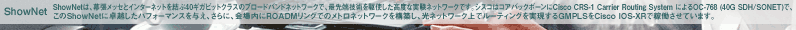 ShowNet�́A�������b�Z�ƃC���^�[�l�b�g������40�M�K�r�b�g�N���X�̃u���[�h�o���h�l�b�g���[�N�ŁA�Ő�[�Z�p����g�������x�Ȏ����l�b�g���[�N�ł��B�V�X�R�̓R�A�o�b�N�{�[����Cisco CRS-1 Carrier Routing System �ɂ��OC-768 (40G SDH/SONET)�ŁA����ShowNet�ɑ�z�����p�t�H�[�}���X��^���A����ɁA������ROADM�����O�ł̃��g���l�b�g���[�N���\�z���A���l�b�g���[�N��Ń��[�e�B���O����������GMPLS��Cisco IOS-XR�ŉғ������Ă��܂��B
