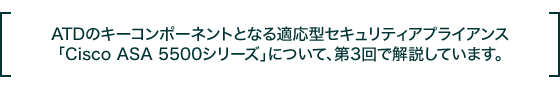 ATD�̃L�[�R���|�[�l���g�ƂȂ�K���^�Z�L�����e�B�A�v���C�A���X�uCisco ASA 5500�V���[�Y�v�ɂ��āA��3��ŉ�����Ă��܂��B