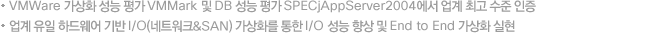 VMWare °¡»óÈ ¼º´É Æò°¡ VMMark ¹× DB ¼º´É Æò°¡ SPECjAppServer2004¿¡¼ ¾÷°è ÃÖ°í ¼öÁØ ÀÎÁõ, ¾÷°è À¯ÀÏ Çϵå¿þ¾î ±â¹Ý I/O(³×Æ®¿öÅ©&SAN) °¡»óȸ¦ ÅëÇÑ I/O ¼º´É Çâ»ó ¹× End to End °¡»óÈ ½ÇÇö