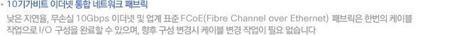 10±â°¡ºñÆ® ÀÌ´õ³Ý ÅëÇÕ ³×Æ®¿öÅ© ÆÐºê¸¯. ³·Àº Áö¿¬À², ¹«¼Õ½Ç 10Gbps ÀÌ´õ³Ý ¹× ¾÷°è Ç¥ÁØ FCoE(Fibre Channel over Ethernet) ÆÐºê¸¯Àº ÇѹøÀÇ ÄÉÀ̺í, ÀÛ¾÷À¸·Î I/O ±¸¼ºÀ» ¿Ï·áÇÒ ¼ö ÀÖÀ¸¸ç ÇâÈÄ ±¸¼º º¯°æ½Ã ÄÉÀÌºí º¯°æ ÀÛ¾÷ÀÌ ÇÊ¿ä ¾ø½À´Ï´Ù