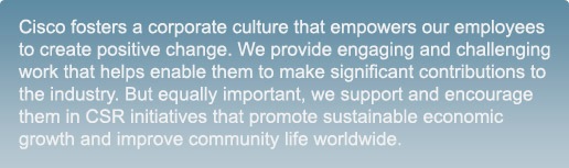 Cisco fosters a corporate culture that empowers our employees to create positive change. We provide engaging and challenging work that helps enable them to make significant contributions to the industry. But equally important, we support and encourage them in CSR initiatives that promote sustainable economic growth and improve community life worldwide. 