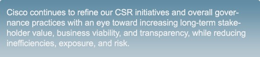 Cisco continues to refine our CSR initiatives and overall governance practices with an eye toward increasing long-term stakeholder value, business viability, and transparency, while reducing inefficiencies, exposure, and risk.