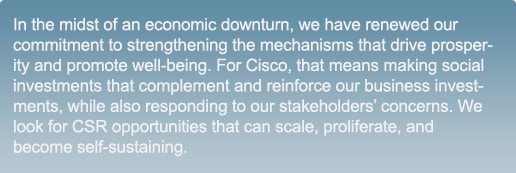 In the midst of an economic downturn, we have renewed our commitment to strengthening the mechanisms that drive prosperity and promote well-being. For Cisco, that means making social investments that complement and reinforce our business investments, while also responding to our stakeholders&rsquo; concerns. We look for CSR opportunities that can scale, proliferate, and become self-sustaining.