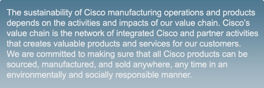 The sustainability of Cisco manufacturing operations and products depends on the activities and impacts of our value chain. Cisco’s value chain is the network of integrated Cisco and partner activities that creates valuable products and services for our customers. We are committed to making sure that all Cisco products can be sourced, manufactured, and sold anywhere, any time in an environmentally and socially responsible manner.