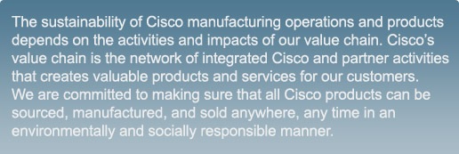 The sustainability of Cisco manufacturing operations and products depends on the activities and impacts of our value chain. Cisco&rsquo;s value chain is the network of integrated Cisco and partner activities that creates valuable products and services for our customers. We are committed to making sure that all Cisco products can be sourced, manufactured, and sold anywhere, any time in an environmentally and socially responsible manner.