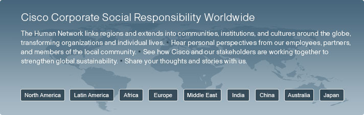 Cisco Corporate Social Responsibility Worldwide. The Human Network links regions and extends into communities, institutions, and cultures around the globe, transforming organizations and individual lives. Hear personal perspectives from our employees, partners, and members of the local community. See how Cisco and our stakeholders are working together to strengthen global sustainability. Share your thoughts and stories with us.