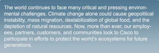 The world continues to face many critical and pressing environmental challenges. Climate change alone could cause geopolitical instability, mass migration, destabilization of global food, and the depletion of natural resources. Now, more than ever, our employees, partners, customers, and communities look to Cisco to participate in efforts to protect the world’s ecosystems for future generations.