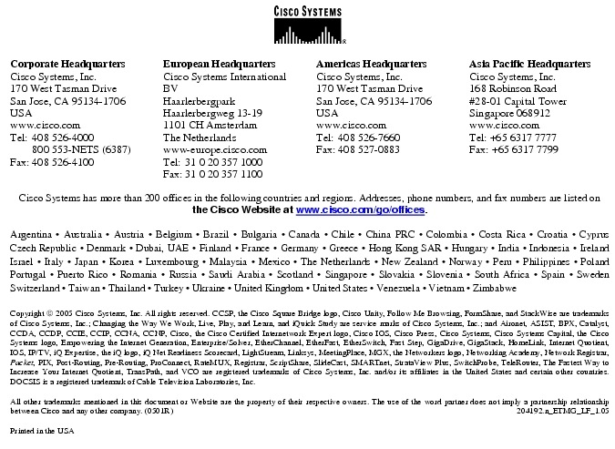 Text Box:  Corporate HeadquartersCisco Systems, Inc.170 West Tasman DriveSan Jose, CA 95134-1706USAwww.cisco.comTel:	408 526-4000	800 553-NETS (6387)Fax:	408 526-4100	European HeadquartersCisco Systems International BVHaarlerbergparkHaarlerbergweg 13-191101 CH AmsterdamThe Netherlandswww-europe.cisco.comTel:	31 0 20 357 1000Fax:	31 0 20 357 1100	Americas HeadquartersCisco Systems, Inc.170 West Tasman DriveSan Jose, CA 95134-1706USAwww.cisco.comTel:	408 526-7660Fax:	408 527-0883	Asia Pacific HeadquartersCisco Systems, Inc.168 Robinson Road#28-01 Capital TowerSingapore 068912www.cisco.comTel: +65 6317 7777Fax: +65 6317 7799Cisco Systems has more than 200 offices in the following countries and regions. Addresses, phone numbers, and fax numbers are listed onthe Cisco Website at www.cisco.com/go/offices.Argentina &middot; Australia &middot; Austria &middot; Belgium &middot; Brazil &middot; Bulgaria &middot; Canada &middot; Chile &middot; China PRC &middot; Colombia &middot; Costa Rica &middot; Croatia &middot; Cyprus Czech Republic &middot; Denmark &middot; Dubai, UAE &middot; Finland &middot; France &middot; Germany &middot; Greece &middot; Hong Kong SAR &middot; Hungary &middot; India &middot; Indonesia &middot; Ireland Israel &middot; Italy &middot; Japan &middot; Korea &middot; Luxembourg &middot; Malaysia &middot; Mexico &middot; The Netherlands &middot; New Zealand &middot; Norway &middot; Peru &middot; Philippines &middot; Poland Portugal &middot; Puerto Rico &middot; Romania &middot; Russia &middot; Saudi Arabia &middot; Scotland &middot; Singapore &middot; Slovakia &middot; Slovenia &middot; South Africa &middot; Spain &middot; Sweden Switzerland &middot; Taiwan &middot; Thailand &middot; Turkey &middot; Ukraine &middot; United Kingdom &middot; United States &middot; Venezuela &middot; Vietnam &middot; Zimbabwe						Copyright  2005 Cisco Systems, Inc. All rights reserved. CCSP, the Cisco Square Bridge logo, Cisco Unity, Follow Me Browsing, FormShare, and StackWise are trademarks of Cisco Systems, Inc.; Changing the Way We Work, Live, Play, and Learn, and iQuick Study are service marks of Cisco Systems, Inc.; and Aironet, ASIST, BPX, Catalyst, CCDA, CCDP, CCIE, CCIP, CCNA, CCNP, Cisco, the Cisco Certified Internetwork Expert logo, Cisco IOS, Cisco Press, Cisco Systems, Cisco Systems Capital, the Cisco Systems logo, Empowering the Internet Generation, Enterprise/Solver, EtherChannel, EtherFast, EtherSwitch, Fast Step, GigaDrive, GigaStack, HomeLink, Internet Quotient, IOS, IP/TV, iQ Expertise, the iQ logo, iQ Net Readiness Scorecard, LightStream, Linksys, MeetingPlace, MGX, the Networkers logo, Networking Academy, Network Registrar, Packet, PIX, Post-Routing, Pre-Routing, ProConnect, RateMUX, Registrar, ScriptShare, SlideCast, SMARTnet, StrataView Plus, SwitchProbe, TeleRouter, The Fastest Way to Increase Your Internet Quotient, TransPath, and VCO are registered trademarks of Cisco Systems, Inc. and/or its affiliates in the United States and certain other countries. DOCSIS is a registered trademark of Cable Television Laboratories, Inc.All other trademarks mentioned in this document or Website are the property of their respective owners. The use of the word partner does not imply a partnership relationship between Cisco and any other company. (0501R) 	204192.n_ETMG_LF_1.05Printed in the USA