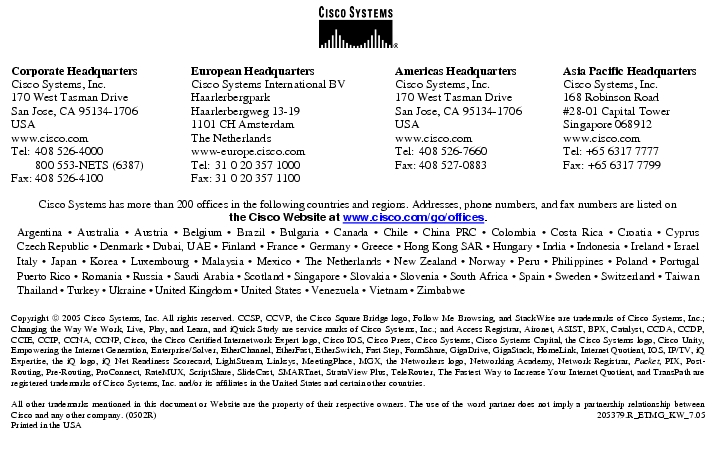 Text Box:  Corporate HeadquartersCisco Systems, Inc.170 West Tasman DriveSan Jose, CA 95134-1706USAwww.cisco.comTel:	408 526-4000	800 553-NETS (6387)Fax:	408 526-4100	European HeadquartersCisco Systems International BVHaarlerbergparkHaarlerbergweg 13-191101 CH AmsterdamThe Netherlandswww-europe.cisco.comTel:	31 0 20 357 1000Fax:	31 0 20 357 1100	Americas HeadquartersCisco Systems, Inc.170 West Tasman DriveSan Jose, CA 95134-1706USAwww.cisco.comTel:	408 526-7660Fax:	408 527-0883	Asia Pacific HeadquartersCisco Systems, Inc.168 Robinson Road#28-01 Capital TowerSingapore 068912www.cisco.comTel: +65 6317 7777Fax: +65 6317 7799Cisco Systems has more than 200 offices in the following countries and regions. Addresses, phone numbers, and fax numbers are listed onthe Cisco Website at www.cisco.com/go/offices.Argentina · Australia · Austria · Belgium · Brazil · Bulgaria · Canada · Chile · China PRC · Colombia · Costa Rica · Croatia · Cyprus Czech Republic · Denmark · Dubai, UAE · Finland · France · Germany · Greece · Hong Kong SAR · Hungary · India · Indonesia · Ireland · Israel Italy · Japan · Korea · Luxembourg · Malaysia · Mexico · The Netherlands · New Zealand · Norway · Peru · Philippines · Poland · Portugal Puerto Rico · Romania · Russia · Saudi Arabia · Scotland · Singapore · Slovakia · Slovenia · South Africa · Spain · Sweden · Switzerland · Taiwan Thailand · Turkey · Ukraine · United Kingdom · United States · Venezuela · Vietnam · ZimbabweCopyright  2005 Cisco Systems, Inc. All rights reserved. CCSP, CCVP, the Cisco Square Bridge logo, Follow Me Browsing, and StackWise are trademarks of Cisco Systems, Inc.; Changing the Way We Work, Live, Play, and Learn, and iQuick Study are service marks of Cisco Systems, Inc.; and Access Registrar, Aironet, ASIST, BPX, Catalyst, CCDA, CCDP, CCIE, CCIP, CCNA, CCNP, Cisco, the Cisco Certified Internetwork Expert logo, Cisco IOS, Cisco Press, Cisco Systems, Cisco Systems Capital, the Cisco Systems logo, Cisco Unity, Empowering the Internet Generation, Enterprise/Solver, EtherChannel, EtherFast, EtherSwitch, Fast Step, FormShare, GigaDrive, GigaStack, HomeLink, Internet Quotient, IOS, IP/TV, iQ Expertise, the iQ logo, iQ Net Readiness Scorecard, LightStream, Linksys, MeetingPlace, MGX, the Networkers logo, Networking Academy, Network Registrar, Packet, PIX, Post-Routing, Pre-Routing, ProConnect, RateMUX, ScriptShare, SlideCast, SMARTnet, StrataView Plus, TeleRouter, The Fastest Way to Increase Your Internet Quotient, and TransPath are registered trademarks of Cisco Systems, Inc. and/or its affiliates in the United States and certain other countries.All other trademarks mentioned in this document or Website are the property of their respective owners. The use of the word partner does not imply a partnership relationship between Cisco and any other company. (0502R)	205379.R_ETMG_KW_7.05Printed in the USA