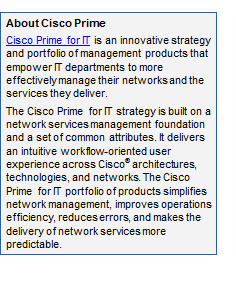 Text Box: About Cisco Prime
Cisco Prime for IT is an innovative strategy and portfolio of management products that empower IT departments to more effectively manage their networks and the services they deliver.
The Cisco Prime for IT strategy is built on a network services management foundation and a set of common attributes. It delivers an intuitive workflow-oriented user experience across Cisco® architectures, technologies, and networks. The Cisco Prime for IT portfolio of products simplifies network management, improves operations efficiency, reduces errors, and makes the delivery of network services more predictable.
