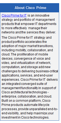 Text Box: About Cisco Prime
Cisco Prime for IT is an innovative strategy and portfolio of management products that empower IT departments to more effectively manage their networks and the services they deliver.
The Cisco Prime for IT strategy and product portfolio accelerates the adoption of major market transitions, including mobility, collaboration, and cloud. The proliferation of mobile devices, convergence of voice and video, and virtualization of network, computation, and storage add new challenges to delivering business-critical applications, services, and end-user experiences. Cisco Prime for IT delivers an integrated converged suite of management functionality in support of Cisco architectural technologies - enterprise, collaboration, and cloud. Built on a common platform, Cisco Prime products automate lifecycle processes, provide unparalleled end-to-end visibility, and help maximize your investment in Cisco technologies.
