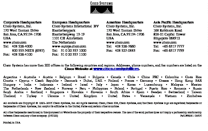 Text Box:Corporate HeadquartersCisco Systems, Inc.170 West Tasman DriveSan Jose, CA 95134-1706USAwww.cisco.comTel: 	408 526-4000800 553-NETS (6387)Fax:	408 526-4100	European HeadquartersCisco Systems International BVHaarlerbergparkHaarlerbergweg 13-191101 CH AmsterdamThe Netherlandswww-europe.cisco.comTel:	31 0 20 357 1000Fax:	31 0 20 357 1100	Americas HeadquartersCisco Systems, Inc.170 West Tasman DriveSan Jose, CA 95134-1706USAwww.cisco.comTel:	408 526-7660Fax:	408 527-0883Asia Pacific HeadquartersCisco Systems, Inc.168 Robinson Road#28-01 Capital TowerSingapore 068912www.cisco.comTel: 	+65 6317 7777Fax: 	+65 6317 7799Cisco Systems has more than 200 offices in the following countries and regions. Addresses, phone numbers, and fax numbers are listed on theCisco Website at www.cisco.com/go/offices.Argentina • Australia • Austria • Belgium • Brazil • Bulgaria • Canada • Chile • China PRC • Colombia • Costa RicaCroatia • Cyprus • Czech Republic • Denmark • Dubai, UAE • Finland • France • Germany • Greece • Hong Kong SARHungary • India • Indonesia • Ireland • Israel • Italy • Japan • Korea • Luxembourg • Malaysia • MexicoThe Netherlands • New Zealand • Norway • Peru • Philippines • Poland • Portugal • Puerto Rico • Romania • RussiaSaudi Arabia • Scotland • Singapore • Slovakia • Slovenia • South Africa • Spain • Sweden • Switzerland • TaiwanThailand • Turkey • Ukraine • United Kingdom • United States • Venezuela • Vietnam • ZimbabweAll contents are Copyright © 1992–2005 Cisco Systems, Inc. All rights reserved. Cisco, Cisco IOS, Cisco Systems, and the Cisco Systems logo are registered trademarks or trademarks of Cisco Systems, Inc. and/or its affiliates in the United States and certain other countries.All other trademarks mentioned in this document or Website are the property of their respective owners. The use of the word partner does not imply a partnership relationship between Cisco and any other company. (0502R)	 Pa/LW8981 08/05Printed in USA