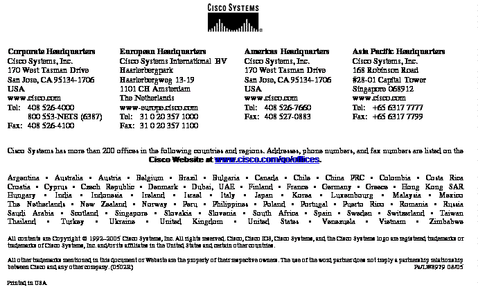 Text Box:Corporate HeadquartersCisco Systems, Inc.170 West Tasman DriveSan Jose, CA 95134-1706USAwww.cisco.comTel: 	408 526-4000800 553-NETS (6387)Fax:	408 526-4100	European HeadquartersCisco Systems International BVHaarlerbergparkHaarlerbergweg 13-191101 CH AmsterdamThe Netherlandswww-europe.cisco.comTel:	31 0 20 357 1000Fax:	31 0 20 357 1100	Americas HeadquartersCisco Systems, Inc.170 West Tasman DriveSan Jose, CA 95134-1706USAwww.cisco.comTel:	408 526-7660Fax:	408 527-0883Asia Pacific HeadquartersCisco Systems, Inc.168 Robinson Road#28-01 Capital TowerSingapore 068912www.cisco.comTel: 	+65 6317 7777Fax: 	+65 6317 7799Cisco Systems has more than 200 offices in the following countries and regions. Addresses, phone numbers, and fax numbers are listed on theCisco Website at www.cisco.com/go/offices.Argentina • Australia • Austria • Belgium • Brazil • Bulgaria • Canada • Chile • China PRC • Colombia • Costa RicaCroatia • Cyprus • Czech Republic • Denmark • Dubai, UAE • Finland • France • Germany • Greece • Hong Kong SARHungary • India • Indonesia • Ireland • Israel • Italy • Japan • Korea • Luxembourg • Malaysia • MexicoThe Netherlands • New Zealand • Norway • Peru • Philippines • Poland • Portugal • Puerto Rico • Romania • RussiaSaudi Arabia • Scotland • Singapore • Slovakia • Slovenia • South Africa • Spain • Sweden • Switzerland • TaiwanThailand • Turkey • Ukraine • United Kingdom • United States • Venezuela • Vietnam • ZimbabweAll contents are Copyright © 1992–2005 Cisco Systems, Inc. All rights reserved. Cisco, Cisco IOS, Cisco Systems, and the Cisco Systems logo are registered trademarks or trademarks of Cisco Systems, Inc. and/or its affiliates in the United States and certain other countries.All other trademarks mentioned in this document or Website are the property of their respective owners. The use of the word partner does not imply a partnership relationship between Cisco and any other company. (0502R)	 Pa/LW8979 08/05Printed in USA