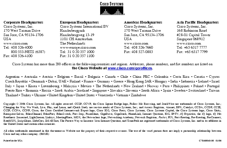 Text Box:  Corporate HeadquartersCisco Systems, Inc.170 West Tasman DriveSan Jose, CA 95134-1706USAwww.cisco.comTel:	408 526-4000	800 553-NETS (6387)Fax:	408 526-4100	European HeadquartersCisco Systems International BVHaarlerbergparkHaarlerbergweg 13-191101 CH AmsterdamThe Netherlandswww-europe.cisco.comTel:	31 0 20 357 1000Fax:	31 0 20 357 1100	Americas HeadquartersCisco Systems, Inc.170 West Tasman DriveSan Jose, CA 95134-1706USAwww.cisco.comTel:	408 526-7660Fax:	408 527-0883	Asia Pacific HeadquartersCisco Systems, Inc.168 Robinson Road#28-01 Capital TowerSingapore 068912www.cisco.comTel: +65 6317 7777Fax: +65 6317 7799Cisco Systems has more than 200 offices in the following countries and regions. Addresses, phone numbers, and fax numbers are listed onthe Cisco Website at www.cisco.com/go/offices.Argentina · Australia · Austria · Belgium · Brazil · Bulgaria · Canada · Chile · China PRC · Colombia · Costa Rica · Croatia · Cyprus Czech Republic · Denmark · Dubai, UAE · Finland · France · Germany · Greece · Hong Kong SAR · Hungary · India · Indonesia · Ireland · Israel Italy · Japan · Korea · Luxembourg · Malaysia · Mexico · The Netherlands · New Zealand · Norway · Peru · Philippines · Poland · Portugal Puerto Rico · Romania · Russia · Saudi Arabia · Scotland · Singapore · Slovakia · Slovenia · South Africa · Spain · Sweden · Switzerland · Taiwan Thailand · Turkey · Ukraine · United Kingdom · United States · Venezuela · Vietnam · ZimbabweCopyright  2006 Cisco Systems, Inc. All rights reserved. CCSP, CCVP, the Cisco Square Bridge logo, Follow Me Browsing, and StackWise are trademarks of Cisco Systems, Inc.; Changing the Way We Work, Live, Play, and Learn, and iQuick Study are service marks of Cisco Systems, Inc.; and Access Registrar, Aironet, BPX, Catalyst, CCDA, CCDP, CCIE, CCIP, CCNA, CCNP, Cisco, the Cisco Certified Internetwork Expert logo, Cisco IOS, Cisco Press, Cisco Systems, Cisco Systems Capital, the Cisco Systems logo, Cisco Unity, Enterprise/Solver, EtherChannel, EtherFast, EtherSwitch, Fast Step, FormShare, GigaDrive, GigaStack, HomeLink, Internet Quotient, IOS, IP/TV, iQ Expertise, the iQ logo, iQ Net Readiness Scorecard, LightStream, Linksys, MeetingPlace, MGX, the Networkers logo, Networking Academy, Network Registrar, Packet, PIX, Post-Routing, Pre-Routing, ProConnect, RateMUX, ScriptShare, SlideCast, SMARTnet, The Fastest Way to Increase Your Internet Quotient, and TransPath are registered trademarks of Cisco Systems, Inc. and/or its affiliates in the United States and certain other countries.All other trademarks mentioned in this document or Website are the property of their respective owners. The use of the word partner does not imply a partnership relationship between Cisco and any other company. (0601R)Printed in the USA	C78-60040-00   01/06