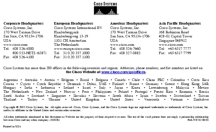 Text Box:  Corporate HeadquartersCisco Systems, Inc.170 West Tasman DriveSan Jose, CA 95134-1706USAwww.cisco.comTel: 	408 526-4000	800 553-NETS (6387)Fax:	408 526-4100	European HeadquartersCisco Systems International BVHaarlerbergparkHaarlerbergweg 13-191101 CH AmsterdamThe Netherlandswww-europe.cisco.comTel:	31 0 20 357 1000Fax:	31 0 20 357 1100	Americas HeadquartersCisco Systems, Inc.170 West Tasman DriveSan Jose, CA 95134-1706USAwww.cisco.comTel:	408 526-7660Fax:	408 527-0883	Asia Pacific HeadquartersCisco Systems, Inc.168 Robinson Road#28-01 Capital Tower Singapore 068912www.cisco.comTel: 	+65 6317 7777Fax: 	+65 6317 7799Cisco Systems has more than 200 offices in the following countries and regions. Addresses, phone numbers, and fax numbers are listed on the Cisco Website at www.cisco.com/go/offices.Argentina · Australia · Austria · Belgium · Brazil · Bulgaria · Canada · Chile · China PRC · Colombia · Costa RicaCroatia · Cyprus · Czech Republic · Denmark · Dubai, UAE · Finland · France · Germany · Greece · Hong Kong SARHungary · India · Indonesia · Ireland · Israel · Italy · Japan · Korea · Luxembourg · Malaysia · MexicoThe Netherlands · New Zealand · Norway · Peru · Philippines · Poland · Portugal · Puerto Rico · Romania · RussiaSaudi Arabia · Scotland · Singapore · Slovakia · Slovenia · South Africa · Spain · Sweden · Switzerland · TaiwanThailand · Turkey · Ukraine · United Kingdom · United States · Venezuela · Vietnam · ZimbabweCopyright © 2005 Cisco Systems, Inc. All rights reserved. Cisco, Cisco Systems, and the Cisco Systems logo are registered trademarks or trademarks of Cisco Systems, Inc. and/or its affiliates in the United States and certain other countries. All other trademarks mentioned in this document or Website are the property of their respective owners. The use of the word partner does not imply a partnership relationship between Cisco and any other company. (0502R)	Pa/LW8742 08/05Printed in USA