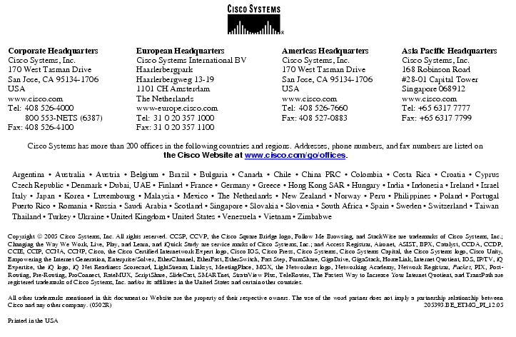 Text Box:  Corporate HeadquartersCisco Systems, Inc.170 West Tasman DriveSan Jose, CA 95134-1706USAwww.cisco.comTel:	408 526-4000	800 553-NETS (6387)Fax:	408 526-4100	European HeadquartersCisco Systems International BVHaarlerbergparkHaarlerbergweg 13-191101 CH AmsterdamThe Netherlandswww-europe.cisco.comTel:	31 0 20 357 1000Fax:	31 0 20 357 1100	Americas HeadquartersCisco Systems, Inc.170 West Tasman DriveSan Jose, CA 95134-1706USAwww.cisco.comTel:	408 526-7660Fax:	408 527-0883	Asia Pacific HeadquartersCisco Systems, Inc.168 Robinson Road#28-01 Capital TowerSingapore 068912www.cisco.comTel: +65 6317 7777Fax: +65 6317 7799Cisco Systems has more than 200 offices in the following countries and regions. Addresses, phone numbers, and fax numbers are listed onthe Cisco Website at www.cisco.com/go/offices.Argentina · Australia · Austria · Belgium · Brazil · Bulgaria · Canada · Chile · China PRC · Colombia · Costa Rica · Croatia · Cyprus Czech Republic · Denmark · Dubai, UAE · Finland · France · Germany · Greece · Hong Kong SAR · Hungary · India · Indonesia · Ireland · Israel Italy · Japan · Korea · Luxembourg · Malaysia · Mexico · The Netherlands · New Zealand · Norway · Peru · Philippines · Poland · Portugal Puerto Rico · Romania · Russia · Saudi Arabia · Scotland · Singapore · Slovakia · Slovenia · South Africa · Spain · Sweden · Switzerland · Taiwan Thailand · Turkey · Ukraine · United Kingdom · United States · Venezuela · Vietnam · ZimbabweCopyright  2005 Cisco Systems, Inc. All rights reserved. CCSP, CCVP, the Cisco Square Bridge logo, Follow Me Browsing, and StackWise are trademarks of Cisco Systems, Inc.; Changing the Way We Work, Live, Play, and Learn, and iQuick Study are service marks of Cisco Systems, Inc.; and Access Registrar, Aironet, ASIST, BPX, Catalyst, CCDA, CCDP, CCIE, CCIP, CCNA, CCNP, Cisco, the Cisco Certified Internetwork Expert logo, Cisco IOS, Cisco Press, Cisco Systems, Cisco Systems Capital, the Cisco Systems logo, Cisco Unity, Empowering the Internet Generation, Enterprise/Solver, EtherChannel, EtherFast, EtherSwitch, Fast Step, FormShare, GigaDrive, GigaStack, HomeLink, Internet Quotient, IOS, IP/TV, iQ Expertise, the iQ logo, iQ Net Readiness Scorecard, LightStream, Linksys, MeetingPlace, MGX, the Networkers logo, Networking Academy, Network Registrar, Packet, PIX, Post-Routing, Pre-Routing, ProConnect, RateMUX, ScriptShare, SlideCast, SMARTnet, StrataView Plus, TeleRouter, The Fastest Way to Increase Your Internet Quotient, and TransPath are registered trademarks of Cisco Systems, Inc. and/or its affiliates in the United States and certain other countries.All other trademarks mentioned in this document or Website are the property of their respective owners. The use of the word partner does not imply a partnership relationship between Cisco and any other company. (0502R) 	205393.BE_ETMG_PI_12.05Printed in the USA