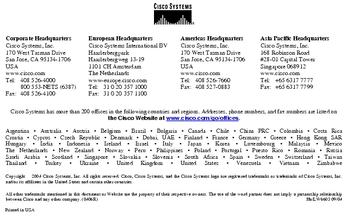 Text Box:  Corporate HeadquartersCisco Systems, Inc.170 West Tasman DriveSan Jose, CA 95134-1706USAwww.cisco.comTel: 	408 526-4000	800 553-NETS (6387)Fax:	408 526-4100	European HeadquartersCisco Systems International BVHaarlerbergparkHaarlerbergweg 13-191101 CH AmsterdamThe Netherlandswww-europe.cisco.comTel:	31 0 20 357 1000Fax:	31 0 20 357 1100	Americas HeadquartersCisco Systems, Inc.170 West Tasman DriveSan Jose, CA 95134-1706USAwww.cisco.comTel:	408 526-7660Fax:	408 527-0883	Asia Pacific HeadquartersCisco Systems, Inc.168 Robinson Road#28-01 Capital Tower Singapore 068912www.cisco.comTel: 	+65 6317 7777Fax: 	+65 6317 7799Cisco Systems has more than 200 offices in the following countries and regions. Addresses, phone numbers, and fax numbers are listed on the Cisco Website at www.cisco.com/go/offices.Argentina · Australia · Austria · Belgium · Brazil · Bulgaria · Canada · Chile · China PRC · Colombia · Costa RicaCroatia · Cyprus · Czech Republic · Denmark · Dubai, UAE · Finland · France · Germany · Greece · Hong Kong SARHungary · India · Indonesia · Ireland · Israel · Italy · Japan · Korea · Luxembourg · Malaysia · MexicoThe Netherlands · New Zealand · Norway · Peru · Philippines · Poland · Portugal · Puerto Rico · Romania · RussiaSaudi Arabia · Scotland · Singapore · Slovakia · Slovenia · South Africa · Spain · Sweden · Switzerland · TaiwanThailand · Turkey · Ukraine · United Kingdom · United States · Venezuela · Vietnam · ZimbabweCopyright  2004 Cisco Systems, Inc. All rights reserved. Cisco, Cisco Systems, and the Cisco Systems logo are registered trademarks or trademarks of Cisco Systems, Inc. and/or its affiliates in the United States and certain other countries.All other trademarks mentioned in this document or Website are the property of their respective owners. The use of the word partner does not imply a partnership relationship between Cisco and any other company. (0406R)	 Hu/LW6605 09/04Printed in USA