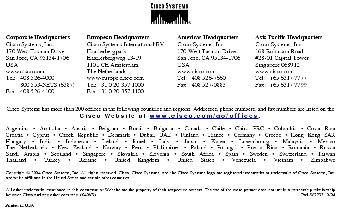 Text Box:  Corporate HeadquartersCisco Systems, Inc.170 West Tasman DriveSan Jose, CA 95134-1706USAwww.cisco.comTel: 	408 526-4000	800 553-NETS (6387)Fax:	408 526-4100	European HeadquartersCisco Systems International BVHaarlerbergparkHaarlerbergweg 13-191101 CH AmsterdamThe Netherlandswww-europe.cisco.comTel:	31 0 20 357 1000Fax:	31 0 20 357 1100	Americas HeadquartersCisco Systems, Inc.170 West Tasman DriveSan Jose, CA 95134-1706USAwww.cisco.comTel:	408 526-7660Fax:	408 527-0883	Asia Pacific HeadquartersCisco Systems, Inc.168 Robinson Road#28-01 Capital Tower Singapore 068912www.cisco.comTel: 	+65 6317 7777Fax: 	+65 6317 7799Cisco Systems has more than 200 offices in the following countries and regions. Addresses, phone numbers, and fax numbers are listed on theCisco Website at www.cisco.com/go/offices.Argentina · Australia · Austria · Belgium · Brazil · Bulgaria · Canada · Chile · China PRC · Colombia · Costa RicaCroatia · Cyprus · Czech Republic · Denmark · Dubai, UAE · Finland · France · Germany · Greece · Hong Kong SARHungary · India · Indonesia · Ireland · Israel · Italy · Japan · Korea · Luxembourg · Malaysia · MexicoThe Netherlands · New Zealand · Norway · Peru · Philippines · Poland · Portugal · Puerto Rico · Romania · RussiaSaudi Arabia · Scotland · Singapore · Slovakia · Slovenia · South Africa · Spain · Sweden · Switzerland · TaiwanThailand · Turkey · Ukraine · United Kingdom · United States · Venezuela · Vietnam · ZimbabweCopyright  2004 Cisco Systems, Inc. All rights reserved. Cisco, Cisco Systems, and the Cisco Systems logo are registered trademarks or trademarks of Cisco Systems, Inc. and/or its affiliates in the United States and certain other countries.All other trademarks mentioned in this document or Website are the property of their respective owners. The use of the word partner does not imply a partnership relationship between Cisco and any other company. (0406R)	 Pa/LW7233 10/04Printed in USA