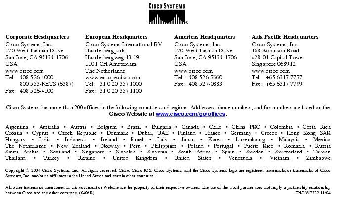 Text Box:  Corporate HeadquartersCisco Systems, Inc.170 West Tasman DriveSan Jose, CA 95134-1706USAwww.cisco.comTel: 	408 526-4000	800 553-NETS (6387)Fax:	408 526-4100	European HeadquartersCisco Systems International BVHaarlerbergparkHaarlerbergweg 13-191101 CH AmsterdamThe Netherlandswww-europe.cisco.comTel:	31 0 20 357 1000Fax:	31 0 20 357 1100	Americas HeadquartersCisco Systems, Inc.170 West Tasman DriveSan Jose, CA 95134-1706USAwww.cisco.comTel:	408 526-7660Fax:	408 527-0883	Asia Pacific HeadquartersCisco Systems, Inc.168 Robinson Road#28-01 Capital Tower Singapore 068912www.cisco.comTel: 	+65 6317 7777Fax: 	+65 6317 7799Cisco Systems has more than 200 offices in the following countries and regions. Addresses, phone numbers, and fax numbers are listed on theCisco Website at www.cisco.com/go/offices.Argentina · Australia · Austria · Belgium · Brazil · Bulgaria · Canada · Chile · China PRC · Colombia · Costa RicaCroatia · Cyprus · Czech Republic · Denmark · Dubai, UAE · Finland · France · Germany · Greece · Hong Kong SARHungary · India · Indonesia · Ireland · Israel · Italy · Japan · Korea · Luxembourg · Malaysia · MexicoThe Netherlands · New Zealand · Norway · Peru · Philippines · Poland · Portugal · Puerto Rico · Romania · RussiaSaudi Arabia · Scotland · Singapore · Slovakia · Slovenia · South Africa · Spain · Sweden · Switzerland · TaiwanThailand · Turkey · Ukraine · United Kingdom · United States · Venezuela · Vietnam · ZimbabweCopyright  2004 Cisco Systems, Inc. All rights reserved. Cisco, Cisco IOS, Cisco Systems, and the Cisco Systems logo are registered trademarks or trademarks of Cisco Systems, Inc. and/or its affiliates in the United States and certain other countries.All other trademarks mentioned in this document or Website are the property of their respective owners. The use of the word partner does not imply a partnership relationship between Cisco and any other company. (0406R)	 TH/LW7322 11/04Printed in USA