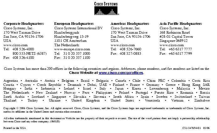 Text Box:  Corporate HeadquartersCisco Systems, Inc.170 West Tasman DriveSan Jose, CA 95134-1706USAwww.cisco.comTel: 	408 526-4000	800 553-NETS (6387)Fax:	408 526-4100	European HeadquartersCisco Systems International BVHaarlerbergparkHaarlerbergweg 13-191101 CH AmsterdamThe Netherlandswww-europe.cisco.comTel:	31 0 20 357 1000Fax:	31 0 20 357 1100	Americas HeadquartersCisco Systems, Inc.170 West Tasman DriveSan Jose, CA 95134-1706USAwww.cisco.comTel:	408 526-7660Fax:	408 527-0883	Asia Pacific HeadquartersCisco Systems, Inc.168 Robinson Road#28-01 Capital Tower Singapore 068912www.cisco.comTel: 	+65 6317 7777Fax: 	+65 6317 7799Cisco Systems has more than 200 offices in the following countries and regions. Addresses, phone numbers, and fax numbers are listed on theCisco Website at www.cisco.com/go/offices.Argentina · Australia · Austria · Belgium · Brazil · Bulgaria · Canada · Chile · China PRC · Colombia · Costa RicaCroatia · Cyprus · Czech Republic · Denmark · Dubai, UAE · Finland · France · Germany · Greece · Hong Kong SARHungary · India · Indonesia · Ireland · Israel · Italy · Japan · Korea · Luxembourg · Malaysia · MexicoThe Netherlands · New Zealand · Norway · Peru · Philippines · Poland · Portugal · Puerto Rico · Romania · RussiaSaudi Arabia · Scotland · Singapore · Slovakia · Slovenia · South Africa · Spain · Sweden · Switzerland · TaiwanThailand · Turkey · Ukraine · United Kingdom · United States · Venezuela · Vietnam · ZimbabweCopyright  2006 Cisco Systems, Inc. All rights reserved. Cisco, Cisco Systems, and the Cisco Systems logo are registered trademarks or trademarks of Cisco Systems, Inc. and/or its affiliates in the United States and certain other countries.All other trademarks mentioned in this document or Website are the property of their respective owners. The use of the word partner does not imply a partnership relationship between Cisco and any other company. (0601R)	 Printed in the USA	C51-347694-01   05/06