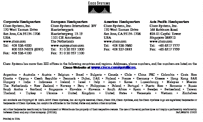 Text Box:Corporate HeadquartersCisco Systems, Inc.170 West Tasman DriveSan Jose, CA 95134-1706USAwww.cisco.comTel: 	408 526-4000800 553-NETS (6387)Fax:	408 526-4100	European HeadquartersCisco Systems International BVHaarlerbergparkHaarlerbergweg 13-191101 CH AmsterdamThe Netherlandswww-europe.cisco.comTel:	31 0 20 357 1000Fax:	31 0 20 357 1100	Americas HeadquartersCisco Systems, Inc.170 West Tasman DriveSan Jose, CA 95134-1706USAwww.cisco.comTel:	408 526-7660Fax:	408 527-0883Asia Pacific HeadquartersCisco Systems, Inc.168 Robinson Road#28-01 Capital TowerSingapore 068912www.cisco.comTel: 	+65 6317 7777Fax: 	+65 6317 7799Cisco Systems has more than 200 offices in the following countries and regions. Addresses, phone numbers, and fax numbers are listed on theCisco Website at www.cisco.com/go/offices.Argentina • Australia • Austria • Belgium • Brazil • Bulgaria • Canada • Chile • China PRC • Colombia • Costa RicaCroatia • Cyprus • Czech Republic • Denmark • Dubai, UAE • Finland • France • Germany • Greece • Hong Kong SARHungary • India • Indonesia • Ireland • Israel • Italy • Japan • Korea • Luxembourg • Malaysia • MexicoThe Netherlands • New Zealand • Norway • Peru • Philippines • Poland • Portugal • Puerto Rico • Romania • RussiaSaudi Arabia • Scotland • Singapore • Slovakia • Slovenia • South Africa • Spain • Sweden • Switzerland • TaiwanThailand • Turkey • Ukraine • United Kingdom • United States • Venezuela • Vietnam • ZimbabweAll contents are Copyright © 1992–2005 Cisco Systems, Inc. All rights reserved. Cisco, Cisco IOS, Cisco Systems, and the Cisco Systems logo are registered trademarks or trademarks of Cisco Systems, Inc. and/or its affiliates in the United States and certain other countries.All other trademarks mentioned in this document or Website are the property of their respective owners. The use of the word partner does not imply a partnership relationship between Cisco and any other company. (0502R)	 Pa/LW8976 07/05Printed in USA