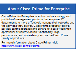 Text Box: About Cisco Prime for Enterprise
Cisco Prime for Enterprise is an innovative strategy and portfolio of management products that empower IT departments to more effectively manage their networks and the services they deliver. Cisco Prime products follow a service-centric approach and adhere to a set of common operational attributes for rich functionality, high performance, and consistency across the Cisco Prime family of products.
For more information about Cisco Prime, visit: http://www.cisco.com/go/prime.
