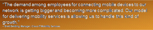 Text Box: “The demand among employees for connecting mobile devices to our network is getting bigger and becoming more complicated. Our model for delivering mobility services is allowing us to handle this kind of growth.”– Brett Belding, Manager, Cisco IT Mobility Services