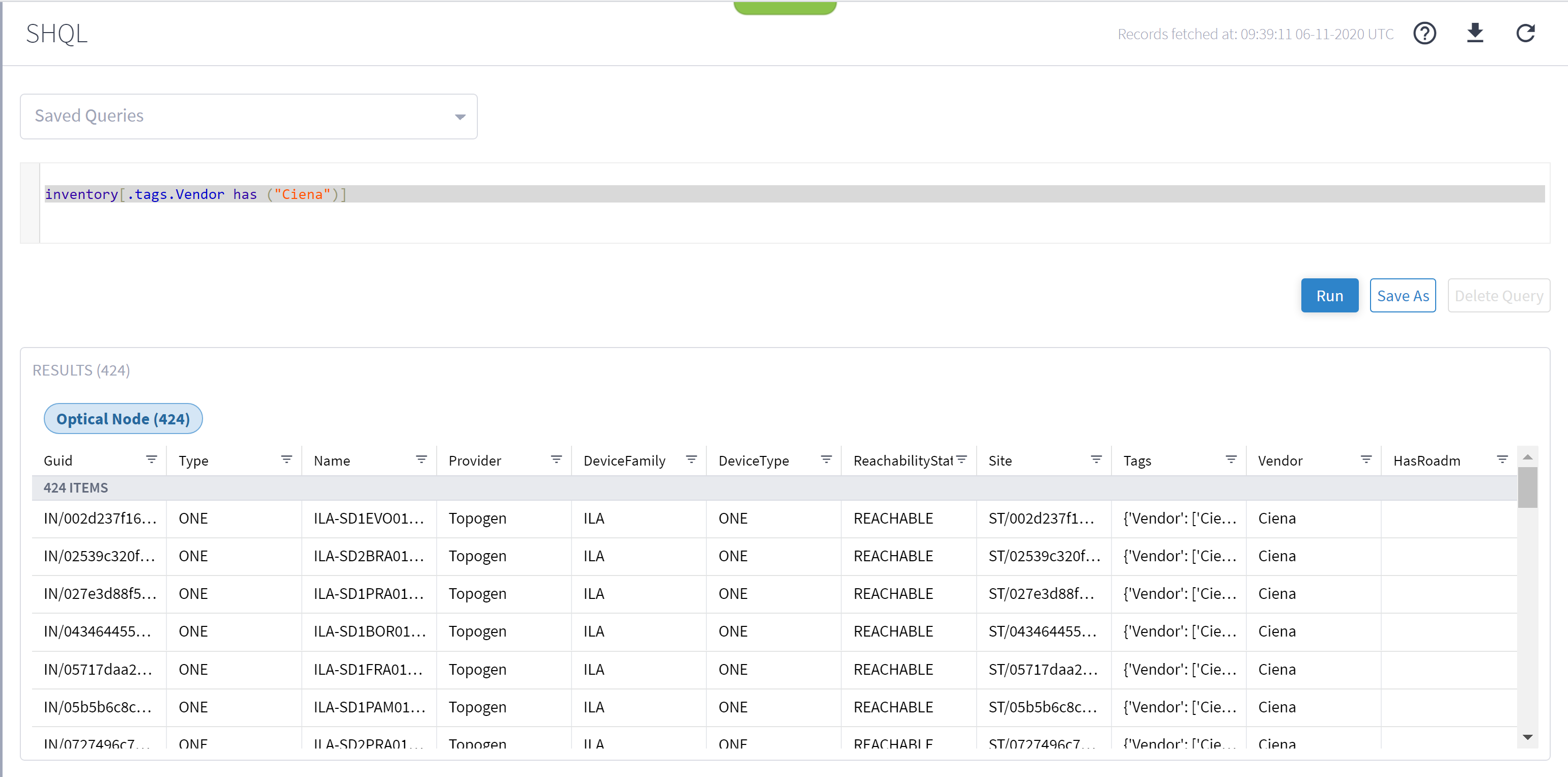 Machine generated alternative text:SHQLSaved QueriesRecords fetched at: 06-11-2020 UTCinventory("Ciena")]. tags. Vendor hasNameILA-SDIEVOOI...ILA-SD2BRA01...ILA-SDIPRAOI...ILA-SDIBOROI...ILA-SDIFRAOI...ILA-SDIPAMOI...Il A-SD)PRAOITags{'Vendor'.• ['Cie...{'Vendor'.• ['Cie...{'Vendor'.• ['Cie...{'Vendor'.• ['Cie...{'Vendor'.• ['Cie...{'Vendor'.• ['Cie...('Vendor' _RunVendorCienaCienaCienaCienaCienaCienaCignaSave AsDelete QueryRESULTS (424)Optical Node (424)Guid424 ITEMSIN/002d237f16...IN/02539c320f...IN/027e3d88f5...IN/043464455...IN/05717daa2...IN/05b5b6c8c. ..IN/0777496c7TypeONEONEONEONEONEONEONEProviderTopogenTopogenTopogenTopogenTopogenTopogenTono&oslash;pnDeviceFamilyILAILAILAILAILAILAIl ADeviceTypeONEONEONEONEONEONEONFReach abilityStat=REACHABLEREACHABLEREACHABLEREACHABLEREACHABLEREACHABLERFACHARI FSiteST/002d237f1...ST/02539c320f. ..ST/027e3d88f...ST/043464455...ST/05717daa2...ST/05b5b6c8c...ST/077749Gc7HasRoadm