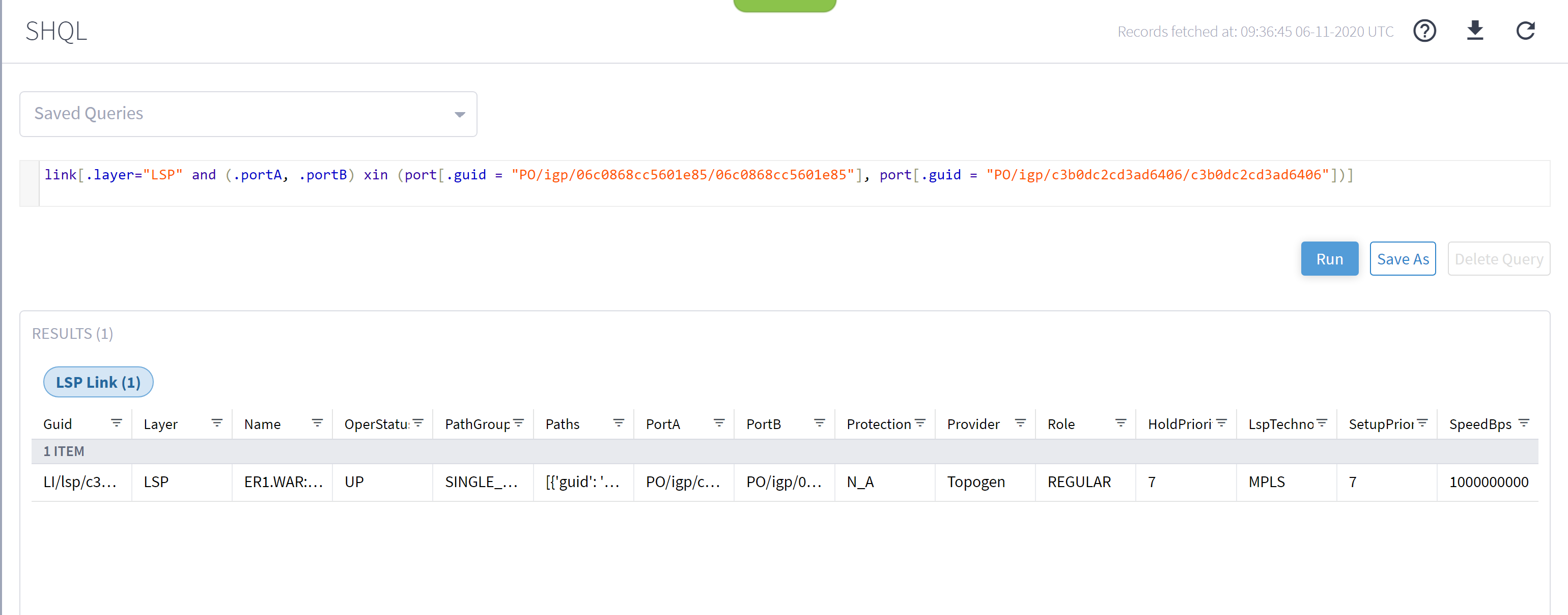 Machine generated alternative text:SHQLSaved Querieslink [ . layer="LSP"RESULTS (1)LSP Link (1)and (.portA,. portBNameERI.WAR:...Xinport. guidPathGroupSINGLE, port. guidRecords fetched at: 06-11-2020 UTC" PO/ igp/c3b0dc2cd3ad6406/ c3b0dc2cd3ad6406" ] ) ]Guid1 ITEMLl/lsp/c3...LayerLSPOperStatuPathsPortAPO/igp/c...PortBPO/igp/0...Protection FProviderTopogenRoleREGULARHold Priori*7RunLspTechnoMPLSSave AsSetupPri01 F7Delete QuerySpeedBps1000000000