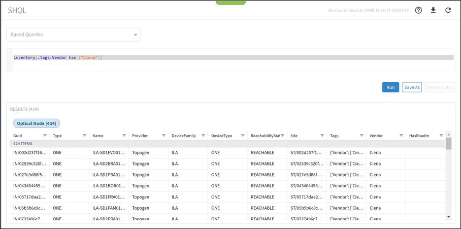 Machine generated alternative text:SHQLSaved QueriesRecords fetched at: 06-11-2020 UTCinventory("Ciena")]. tags. Vendor hasNameILA-SDIEVOOI...ILA-SD2BRA01...ILA-SDIPRAOI...ILA-SDIBOROI...ILA-SDIFRAOI...ILA-SDIPAMOI...Il A-SD)PRAOITags{'Vendor'.• ['Cie...{'Vendor'.• ['Cie...{'Vendor'.• ['Cie...{'Vendor'.• ['Cie...{'Vendor'.• ['Cie...{'Vendor'.• ['Cie...('Vendor' _RunVendorCienaCienaCienaCienaCienaCienaCignaSave AsDelete QueryRESULTS (424)Optical Node (424)Guid424 ITEMSIN/002d237f16...IN/02539c320f...IN/027e3d88f5...IN/043464455...IN/05717daa2...IN/05b5b6c8c. ..IN/0777496c7TypeONEONEONEONEONEONEONEProviderTopogenTopogenTopogenTopogenTopogenTopogenTonoøpnDeviceFamilyILAILAILAILAILAILAIl ADeviceTypeONEONEONEONEONEONEONFReach abilityStat=REACHABLEREACHABLEREACHABLEREACHABLEREACHABLEREACHABLERFACHARI FSiteST/002d237f1...ST/02539c320f. ..ST/027e3d88f...ST/043464455...ST/05717daa2...ST/05b5b6c8c...ST/077749Gc7HasRoadm