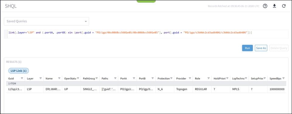 Machine generated alternative text:SHQLSaved Querieslink [ . layer="LSP"RESULTS (1)LSP Link (1)and (.portA,. portBNameERI.WAR:...Xinport. guidPathGroupSINGLE, port. guidRecords fetched at: 06-11-2020 UTC" PO/ igp/c3b0dc2cd3ad6406/ c3b0dc2cd3ad6406" ] ) ]Guid1 ITEMLl/lsp/c3...LayerLSPOperStatuPathsPortAPO/igp/c...PortBPO/igp/0...Protection FProviderTopogenRoleREGULARHold Priori*7RunLspTechnoMPLSSave AsSetupPri01 F7Delete QuerySpeedBps1000000000
