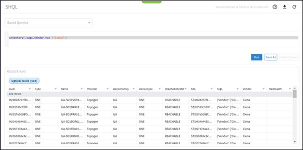 Machine generated alternative text:SHQLSaved QueriesRecords fetched at: 06-11-2020 UTCinventory("Ciena")]. tags. Vendor hasNameILA-SDIEVOOI...ILA-SD2BRA01...ILA-SDIPRAOI...ILA-SDIBOROI...ILA-SDIFRAOI...ILA-SDIPAMOI...Il A-SD)PRAOITags{'Vendor'.• ['Cie...{'Vendor'.• ['Cie...{'Vendor'.• ['Cie...{'Vendor'.• ['Cie...{'Vendor'.• ['Cie...{'Vendor'.• ['Cie...('Vendor' _RunVendorCienaCienaCienaCienaCienaCienaCignaSave AsDelete QueryRESULTS (424)Optical Node (424)Guid424 ITEMSIN/002d237f16...IN/02539c320f...IN/027e3d88f5...IN/043464455...IN/05717daa2...IN/05b5b6c8c. ..IN/0777496c7TypeONEONEONEONEONEONEONEProviderTopogenTopogenTopogenTopogenTopogenTopogenTonoøpnDeviceFamilyILAILAILAILAILAILAIl ADeviceTypeONEONEONEONEONEONEONFReach abilityStat=REACHABLEREACHABLEREACHABLEREACHABLEREACHABLEREACHABLERFACHARI FSiteST/002d237f1...ST/02539c320f. ..ST/027e3d88f...ST/043464455...ST/05717daa2...ST/05b5b6c8c...ST/077749Gc7HasRoadm