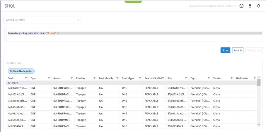 Machine generated alternative text:SHQLSaved QueriesRecords fetched at: 06-11-2020 UTCinventory("Ciena")]. tags. Vendor hasNameILA-SDIEVOOI...ILA-SD2BRA01...ILA-SDIPRAOI...ILA-SDIBOROI...ILA-SDIFRAOI...ILA-SDIPAMOI...Il A-SD)PRAOITags{'Vendor'.• ['Cie...{'Vendor'.• ['Cie...{'Vendor'.• ['Cie...{'Vendor'.• ['Cie...{'Vendor'.• ['Cie...{'Vendor'.• ['Cie...('Vendor' _RunVendorCienaCienaCienaCienaCienaCienaCignaSave AsDelete QueryRESULTS (424)Optical Node (424)Guid424 ITEMSIN/002d237f16...IN/02539c320f...IN/027e3d88f5...IN/043464455...IN/05717daa2...IN/05b5b6c8c. ..IN/0777496c7TypeONEONEONEONEONEONEONEProviderTopogenTopogenTopogenTopogenTopogenTopogenTonoøpnDeviceFamilyILAILAILAILAILAILAIl ADeviceTypeONEONEONEONEONEONEONFReach abilityStat=REACHABLEREACHABLEREACHABLEREACHABLEREACHABLEREACHABLERFACHARI FSiteST/002d237f1...ST/02539c320f. ..ST/027e3d88f...ST/043464455...ST/05717daa2...ST/05b5b6c8c...ST/077749Gc7HasRoadm