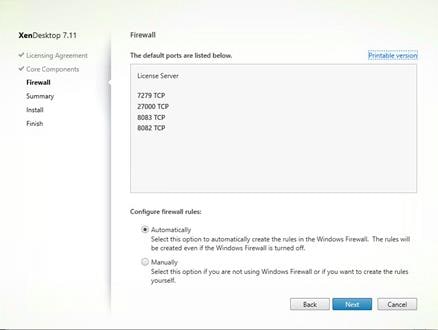 Machine generated alternative text:
XenDesktop 7.11
V Licensing Agreement
V Core Components
Summary
Install
Finish
Firewall
The default ports are listed below.
License Sewer
7279 TCP
27000 TCP
8083 TCP
8082 TCP
Configure firewall rules:
@ Automatically
Printable versioni
Select this option to automatically create the rules in the Windows Firewall. The rules will
be created even If the Windows Firewall is tumed off.
C) Manually
Select this opt-on f you are not using Windows Firewa I or if you want to create the rules
yourself.
Back
Cancel 
