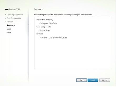 Machine generated alternative text:
XenDesktop 7.11
V Licensing Agreement
Core Components
V Firewall
Summa ry
Install
Finish
Summary
Review the prerequisites and confirm the components you want to install.
Installation directory
C:Vrogram FilesXCitrix
Core Components
License Sewer
Firewall
TCP Ports: 7279, 27000, 8083, 8082 