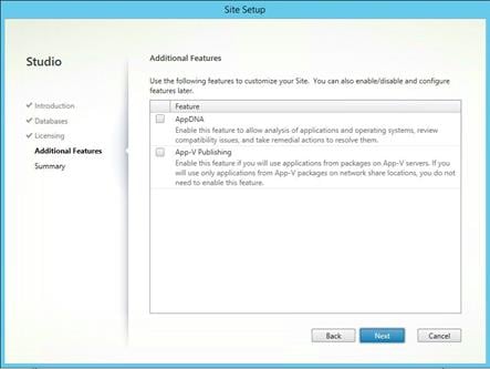 Machine generated alternative text:
Studio
V Introduction
Databases
Licensing
Additional Features
Summary
Site Se
Additional Features
Use the following features to customize your Site. You can also enable/disable and configure
features later.
Feature
AppDNA
Enable this feature to allow analysis of applications and operating systems, review
compatibility issues, and take remedial actions to resolve them.
App-V Publishing
Enable this feature if you will use applications from packages on App-V servers. If you
will use only applications from App-V packages on network share locations, you do not
need to enable this feature.
Back
Cancel 