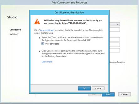 Machine generated alternative text:
Studio
Connection
Summary
Add Connection and Resources
CertificateAu!henti
While checking the certificate, we were unable to verify you
are connecting to 'https://IO.IO.30.40/sdk'.
Click 'View certificate' to confirm this is the intended server. Then complete
one of the following:
• Select the 'Trust certificate' check box below to trust connections to
the hyperv'isor server In the future, and then click 'OK.'
@Trust certificate
• Click 'Cancel.' Before configuring the connection again, make sure
the appropriate certificates are installed on the hypervisor server and
on the Delivery Controllers.
Learn more
Cancel
sioning Services.
Cancel
Next 